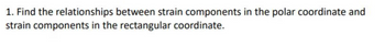 1. Find the relationships between strain components in the polar coordinate and
strain components in the rectangular coordinate.