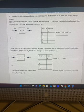 TICTO TO TO MIN OF Me DOON. PRoporteriga. Drgruotais
Q1. A function can be visualized as a process (machine) that takes x as an input and returns y as an
output.
(1) a) Consider function f(x) = 3x-1. Given x, we can find the y. Complete the table for this function. Show
explicitly how to find the output when the input is -2.
b)
X
in
c)
3x-1
out
y
The reverse process is a function. Find
find x, if y was given)
Q Search
Input x Output
y
2
Let's now reverse this process. Suppose we know the outputs, find corresponding inputs. Complete the
table below. Show explicitly how to find the input when the output is -1.
-1
5
-7
-10
-1
3
9
Output y
Taigopia ana miconfortIONY ZO
input
X
When x = -2, then y =
When y=-1 then
its formula (that is show how we could
a