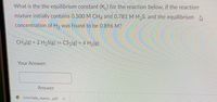 What is the the equilibrium constant (K) for the reaction below, if the reaction
mixture initially contains 0.500 M CH4 and 0.781 M H₂S, and the equilibrium
concentration of H₂ was found to be 0.896 M?
CH4(g) + 2 H₂S(g) = CS₂(g) + 4 H₂(g)
Your Answer:
Answer
CHM1046L_Namin....pdf
A