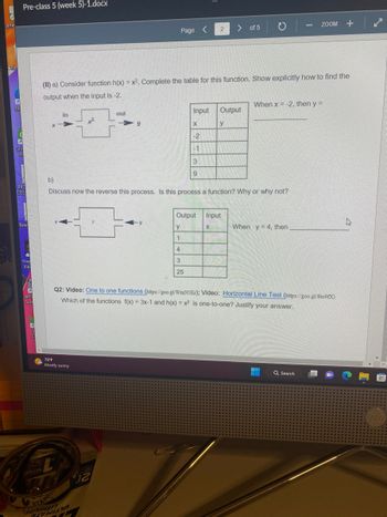 janel
Rec
Mi
Pre-class 5 (week 5)-1.docx
E
Qui
Pr
PRO
LOS
Balai
Free
Vib
F
HP
Scar
G
CI
X
in
(II) a) Consider function h(x) = x². Complete the table for this function. Show explicitly how to find the
output when the input is -2.
75°F
Mostly sunny
TAMA
WRIT
x²
out
T
Page <
y
Input
X
-2
-1
3
9
4
3
25
Output
Y
1
2
WITHI
b)
Discuss now the reverse this process. Is this process a function? Why or why not?
X
> of 5
Output
y
Input
10
When x = -2, then y =
Q2: Video: One to one functions (https://goo.gl/WmN5Er); Video: Horizontal Line Test (https://goo.gl/8to9fX)
Which of the functions f(x) = 3x-1 and h(x) = x² is one-to-one? Justify your answer.
When y = 4, then
ZOOM +
TE
Q Search
W
✓