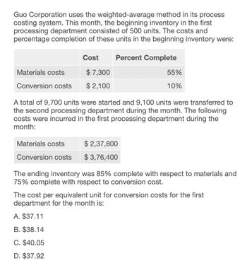 Guo Corporation uses the weighted-average method in its process
costing system. This month, the beginning inventory in the first
processing department consisted of 500 units. The costs and
percentage completion of these units in the beginning inventory were:
Cost
Percent Complete
Materials costs
$ 7,300
55%
Conversion costs
$2,100
10%
A total of 9,700 units were started and 9,100 units were transferred to
the second processing department during the month. The following
costs were incurred in the first processing department during the
month:
Materials costs
Conversion costs
$2,37,800
$ 3,76,400
The ending inventory was 85% complete with respect to materials and
75% complete with respect to conversion cost.
The cost per equivalent unit for conversion costs for the first
department for the month is:
A. $37.11
B. $38.14
C. $40.05
D. $37.92