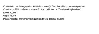 Continue to use the regression results in column (1) from the table in previous question.
Construct a 95% confidence interval for the coefficient on "Graduated high school".
Lower bound:
Upper bound:
Please report all answers in this question to four decimal places.