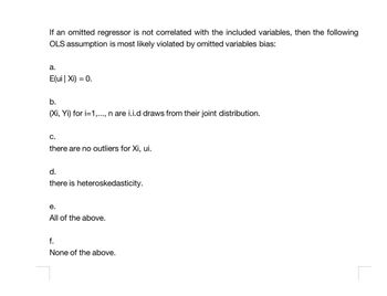 If an omitted regressor is not correlated with the included variables, then the following
OLS assumption is most likely violated by omitted variables bias:
a.
E(ui | Xi) = 0.
b.
(Xi, Yi) for i=1,..., n are i.i.d draws from their joint distribution.
C.
there are no outliers for Xi, ui.
d.
there is heteroskedasticity.
e.
All of the above.
f.
None of the above.