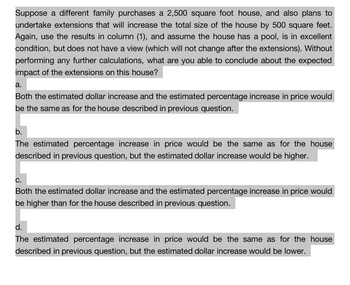 Suppose a different family purchases a 2,500 square foot house, and also plans to
undertake extensions that will increase the total size of the house by 500 square feet.
Again, use the results in column (1), and assume the house has a pool, is in excellent
condition, but does not have a view (which will not change after the extensions). Without
performing any further calculations, what are you able to conclude about the expected
impact of the extensions on this house?
a.
Both the estimated dollar increase and the estimated percentage increase in price would
be the same as for the house described in previous question.
b.
The estimated percentage increase in price would be the same as for the house
described in previous question, but the estimated dollar increase would be higher.
C.
Both the estimated dollar increase and the estimated percentage increase in price would
be higher than for the house described in previous question.
d.
The estimated percentage increase in price would be the same as for the house
described in previous question, but the estimated dollar increase would be lower.