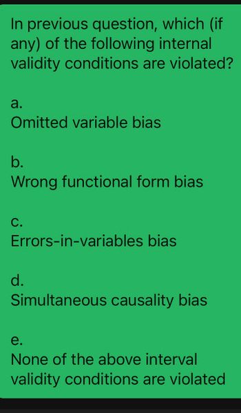 In previous question, which (if
any) of the following internal
validity conditions are violated?
a.
Omitted variable bias
b.
Wrong functional form bias
C.
Errors-in-variables bias
d.
Simultaneous causality bias
e.
None of the above interval
validity conditions are violated