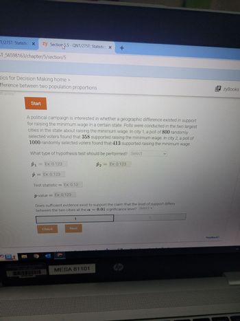T/275T: Statistics X
ST_56598163/chapter/5/section/5
zy Section 5.5-QNT/275T: Statistics X
tics for Decision Making home >
fference between two population proportions
92.qx3zqy7
Start
B1081295
A political campaign is interested in whether a geographic difference existed in support
for raising the minimum wage in a certain state. Polls were conducted in the two largest
cities in the state about raising the minimum wage. In city 1, a poll of 800 randomly
selected voters found that 358 supported raising the minimum wage. In city 2, a poll of
1000 randomly selected voters found that 413 supported raising the minimum wage.
What type of hypothesis test should be performed? Select
P₁ = Ex: 0.123
p = Ex: 0.123
Test statistic = Ex: 0.12
p-value = Ex: 0.123
Check
1
Does sufficient evidence exist to support the claim that the level of support differs
between the two cities at the a = 0.01 significance level? Select ✓
Next
+
P2
MESA 81101
Ex: 0.123
hp
EzyBooks
Feedback?