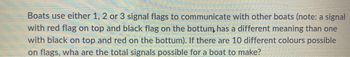 Boats use either 1, 2 or 3 signal flags to communicate with other boats (note: a signal
with red flag on top and black flag on the bottum, has a different meaning than one
with black on top and red on the bottum). If there are 10 different colours possible
on flags, wha are the total signals possible for a boat to make?