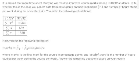 It is argued that more time spent studying will result in improved course marks among ECO242 students. To te:
whether this is the case you collect data from 30 students on their final marks (Y) and number of hours studie
per week during the semester (X). You make the following calculations:
37832
14964
632
S
Exr
Ex
Ex
ΣΥ | 1650
Next, you run the following regression:
marks =B₁ + B₂studyhours
where 'marks' is the final mark for the course in percentage points, and 'studyhours' is the number of hours
studied per week during the course semester. Answer the remaining questions based on your results.