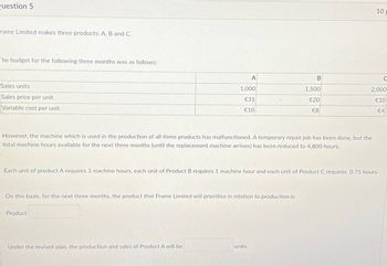 Question 5
rame Limited makes three products: A, B and C.
The budget for the following three months was as follows:
Sales units
Sales price per unit
Variable cost per unit
10 p
A
B
1,000
1,500
€31
€10
€20
2,000
€10
€8
€4
However, the machine which is used in the production of all three products has malfunctioned. A temporary repair job has been done, but the
total machine hours available for the next three months (until the replacement machine arrives) has been reduced to 4,800 hours.
Each unit of product A requires 3 machine hours, each unit of Product B requires 1 machine hour and each unit of Product C requires 0.75 hours.
On this basis, for the next three months, the product that Frame Limited will prioritise in relation to production is
Product
Under the revised plan, the production and sales of Product A will be
units.