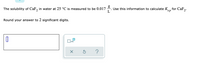 The solubility of CaF, in water at 25 °C is measured to be 0.017
Use this information to calculate Kn for CaF,.
L
sp
Round your answer to 2 significant digits.
x10
