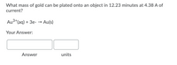 What mass of gold can be plated onto an object in 12.23 minutes at 4.38 A of
current?
Au3+(aq) + 3e- → Au(s)
Your Answer:
Answer
units
