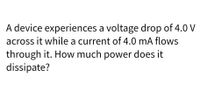 A device experiences a voltage drop of 4.0 V
across it while a current of 4.0 mA flows
through it. How much power does it
dissipate?
