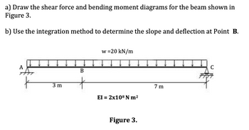 a) Draw the shear force and bending moment diagrams for the beam shown in
Figure 3.
b) Use the integration method to determine the slope and deflection at Point B.
w=20 kN/m
A
3 m
B
EI = 2x108 N m²
Figure 3.
7 m
C