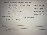 Consider these reactions, where M represents a generic metal.
2 M(s) + 6 HCI(aq) 2 MCI, (aq) + 3 H, (g)
AH = -857.0 kJ
1.
2.
HCI(g) -
HCI(aq)
AH2 = -74.8 kJ
3.
H, (g) + Cl, (g) → 2 HCI(g)
AH3 = -1845.0 kJ
4.
MCI, (s) → MCI, (aq)
AH4 = -322.0 kJ
Use the given information to determine the enthalpy of the reaction
2 M(s) + 3 Cl, (g). – 2 MCI, (s)
ΔΗ-
TOOLS
x10
