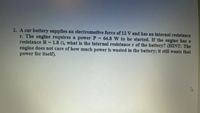 2. A car battery supplies an electromotive force of 12 V and has an internal resistance
r. The engine requires a power P 64.8 W to be started. If the engine has a
resistance R =1.8 n, what is the internal resistance r of the battery? (HINT: The
engine does not care of how much power is wasted in the battery; it still wants that
power for itself).
