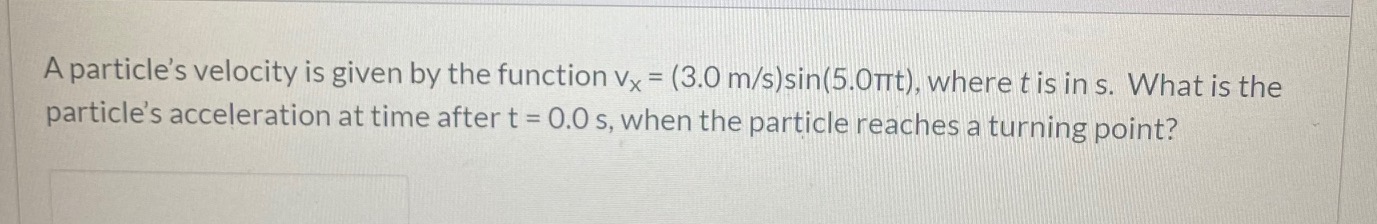 A particle's velocity is given by the function vx = (3.0 m/s)sin(5.0TTTT), where t is in s. What is the
particle's acceleration at time after t = 0.0 s, when the particle reaches a turning point?
