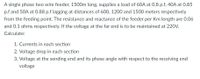 A single phase two wire feeder, 1500m long, supplies a load of 60A at 0.8 p.f, 40A at 0.85
p.f and 50A at 0.88 p.f lagging at distances of 600, 1200 and 1500 meters respectively
from the feeding point. The resistance and reactance of the feeder per Km length are 0.06
and 0.1 ohms respectively. If the voltage at the far end is to be maintained at 220V.
Calculate:
1. Currents in each section
2. Voltage drop in each section
3. Voltage at the sending end and its phase angle with respect to the receiving end
voltage
