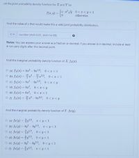 Let the jaint probability density function for X and Y be
f(z,v) = {6 V
0<z<y<1
otherwise
Find the value of c that would make this a valid joint probability distribution.
C =
number (rtol=0.01, atol=1e-08)
Notes: You can express your answer as a fraction or decimal. If you answer is in decimal, include at least
4 non-zero digits after the decimal point.
Find the marginal probability density function of X, fx(z).
O (a) fx(x) = 9r² - 9z7/2, 0< z <1
ㅇ (b) fx(#) %3D 2 -꼭포기2, 0<z<1
O (c) fx(1) = 9z² – 9z72, 0 <z < y
O (d) fx(=) = 9z², 0<I<y
O (e) fx(2) = 9x², 0<I<1
ㅇ () fx(2) 3D꽃고2-9z3/2, 0<z<y
Find the marginal probability density function of Y, fr(y).
o (a) fr(y) %3D 을y기2, z<y<1
O (b) fy(y) = 9 – 9y/2, I<y<1
ㅇ (0) fr(v)%3DyV2, 0<y<1
ㅇ (d) fr(v) %3D 을y기2, 0<y<1
O (e) fr(3) = 91 – 9y7/2,
0 <y <1
o () fr(u)=D 을l/2, r<y<1
%3D
