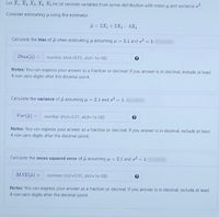 Let X1, X2 X3 XA, Xs be id random variables from some distribution with mean u and variance o.
Consider estimating u using the estimator
i = 2X1+3X3- 4X,
Calculate the bias of u when estimating u assuming u = 2.1 and o² = 1.
Bias(i) =
number (rtol=0.01, atol=1e-08)
Notes: You can express your answer as a fraction or decimal. If you answer is in decimal, include at least
4 non-zero digits after the decimal point.
Calculate the variance of i assuming i =
2.1 and o = 1.
Var(i) =
number (rtol=0.01, atol=1e-08)
%3D
Notes: You can express your answer as a fraction or decimal. If you answer is in decimal, include at least
4 non-zero digits after the decimal point.
Calculate the mean squared error of u assuming u = 2.1 and o = 1.
%3D
%3D
MSE()
number (rtol=0.01, atol=1e-08)
Notes: You can express your answer as a fraction or decimal. If you answer is in decimal, include at least
4 non-zero digits after the decimal point.
