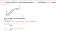 Water moves through a constricted pipe in steady, ideal flow. At the lower point shown in the figure below, the pressure is
1.70 x 10° Pa and the pipe radius is 2.50 cm. At the higher point located at y = 2.50 m, the pressure is 1.30 × 10° Pa and
the pipe radius is 1.30 cm.
P2
P
(a) Find the speed of flow in the lower section.
5.79
Your response differs from the correct answer by more than 100%. m/s
(b) Find the speed of flow in the upper section.
m/s
(c) Find the volume flow rate through the pipe.
m³/s
