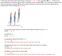 4
= -0.100 m), the
A child's pogo stick (figure below) stores energy in a spring (k = 1.75 × 10* N/m). At position
spring compression is a maximum and the child is momentarily at rest. At position ® (x = 0), the spring is relaxed and the
(x1
child is moving upward. At position ©, the child is again momentarily at rest at the top of the jump. Assume that the
combined mass of child and pogo stick is 24.0 kg.
(a) Calculate the total energy of the system if both potential energies are zero at x = 0.
63.956
J
(b) Determine x,.
0.2716
(c) Calculate the speed of the child at x = 0.
Your response differs from the correct answer by more than 100%. m/s
(d) Determine the value of x for which the kinetic energy of the system is a maximum.
-0.01345
The response you submitted has the wrong sign. mm
(e) Obtain the child's maximum upward speed.
Your response differs from the correct answer by more than 10%. Double check your calculations. m/s
