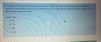 A company records the following journal entry: debit Cash $1,470, debit Sales Discounts $30, and
credit Accounts Receivable $1,500. This means that a customer has taken what percentage cash
discount for early payment?
Select one:
O a. 5%
O b. 1%
O c. 2%
O d. 10%