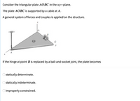 Consider the triangular plate AOBC in the xy-plane.
The plate AOBC is supported by a cable at A.
A general system of forces and couples is applied on the structure.
y
If the hinge at point B is replaced by a ball-and-socket joint, the plate becomes
Ostatically determinate.
statically indeterminate.
O improperly constrained.
