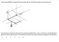 The bent pipe DCBF is supported by three cables AB, AC and DE and a ball-and-socket joint at F.
B
How many force components and moment components parallel to the x-axis, y-axis and z-axis will develop in
general on the bent pipe at point F if an arbitrary set of forces and couple moments are applied on the structure?
O1
O2
04
05
06
