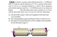 H.W.6: A hollow circular cold-rolled bronze [G, = 6,500 ksi]
tube (1) with an outside diameter of 1.75 in. and an inside diam-
eter of 1.25 in. is securely bonded to a solid 1.25-in.-diameter
cold-rolled stainless steel [G2 = 12,500 ksi] core (2) as shown in
Figure
and the allowable shear stress of core (2) is 60 ksi. Determine
. The allowable shear stress of tube (1) is 27 ksi,
(a) the allowable torque T that can be applied to the tube-and-
core assembly.
(b) the corresponding torques produced in tube (1) and core (2).
(c) the angle of twist produced in a 10-in. length of the assembly
by the allowable torque T.
(1)
T.
