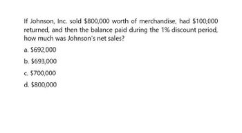 If Johnson, Inc. sold $800,000 worth of merchandise, had $100,000
returned, and then the balance paid during the 1% discount period,
how much was Johnson's net sales?
a. $692,000
b. $693,000
c. $700,000
d. $800,000