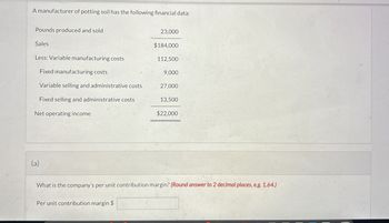 A manufacturer of potting soil has the following financial data:
Pounds produced and sold
23,000
Sales
$184,000
Less: Variable manufacturing costs
112,500
Fixed manufacturing costs
9,000
Variable selling and administrative costs
27,000
Fixed selling and administrative costs
13,500
Net operating income
$22,000
(a)
What is the company's per unit contribution margin? (Round answer to 2 decimal places, e.g. 1.64.)
Per unit contribution margin $