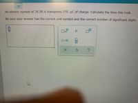 An electric current of 26.30 A transports 350. µC of charge. Calculate the time this took.
Be sure your answer has the correct unit symbol and the correct number of significant digits.
x10
