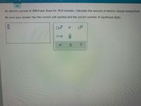 An electric current of 209.0 mA flows for 58.0 minutes. Calculate the amount of electric charge transported.
Be sure your answer has the correct unit symbol and the correct number of significant digits.
x10
