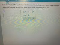 ye, curent and time
An electric current of 350.0 mA flows for 630. milliseconds. Calculate the amount of electric charge transported.
Be sure your answer has the correct unit symbol and the correct number of significant digits.
ロ
口口
