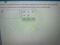 An electric current of 22.90 A flows for 20.0 minutes. Calculate the amount of electric charge transported.
Be sure your answer has the correct unit symbol and the correct number of significant digits.
