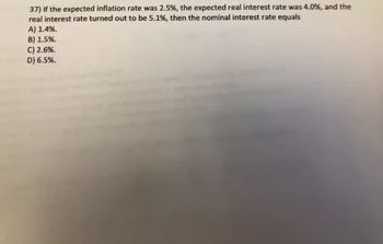 37) If the expected inflation rate was 2.5%, the expected real interest rate was 4.0%, and the
real interest rate turned out to be 5.1%, then the nominal interest rate equals
A) 1.4%.
B) 1.5%.
C) 2.6%.
D) 6.5%.