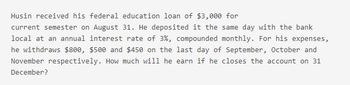 Husin received his federal education loan of $3,000 for
current semester on August 31. He deposited it the same day with the bank
local at an annual interest rate of 3%, compounded monthly. For his expenses,
he withdraws $800, $500 and $450 on the last day of September, October and
November respectively. How much will he earn if he closes the account on 31
December?