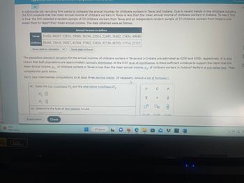 Pag
73°F
Partly sunny
A nationwide job recruiting firm wants to compare the annual incomes for childcare workers in Texas and Indiana. Due to recent trends in the childcare industry,
the firm suspects that the mean annual income of childcare workers in Texas is less than the mean annual income of childcare workers in Indiana. To see if this
is true, the firm selected a random sample of 10 childcare workers from Texas and an independent random sample of 10 childcare workers from Indiana and
asked them to report their mean annual income. The data obtained were as follows.
Annual income in dollars
Texas 35102, 40287, 32854, 29080, 36394, 22024, 22493, 31602, 27434, 40040
Indiana 38446, 33018, 38027, 43504, 37962, 33838, 35730, 36793, 37714, 25715
HD 144Hz
Send data to calculator V
The population standard deviation for the annual incomes of childcare workers in Texas and in Indiana are estimated as 6200 and 6500, respectively. It is also
known that both populations are approximately normally distributed. At the 0.01 level of significance, is there sufficient evidence to support the claim that the
mean annual income, H₁, of childcare workers in Texas is less than the mean annual income, μ₂, of childcare workers in Indiana? Perform a one-tailed test. Then
complete the parts below.
Send data to Excel
Carry your intermediate computations to at least three decimal places. (If necessary, consult a list of formulas.)
h
(a) State the null hypothesis Ho and the alternative hypothesis H₁.
H:0
H₁:0
(b) Determine the type of test statistic to use.
Explanation
Check
O Search
н
|x
X
O
S
Р
<Q
8
AD
W
E