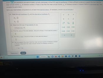 g
known
oth populations are approximately normally distributed. At the 0.01 level of significance, is there sufficient evidence to support the claim that the
mean annual income, μ₁, of childcare workers in Texas is less than the mean annual income, μ₂, of childcare workers in Indiana? Perform a one-tailed test. Then
complete the parts below.
Carry your intermediate computations to at least three decimal places. (If necessary, consult a list of formulas.)
73°F
Partly sunny
(a) State the null hypothesis Ho and the alternative hypothesis H₁.
Ho : :0
H₁:0
(b) Determine the type of test statistic to use.
(Choose one) ▼
(c) Find the value of the test statistic. (Round to three or more decimal places.)
0
(d) Find the p-value. (Round to three or more decimal places.)
0
FULL
HD 144HZ
(e) Can we support the claim that the mean annual income of childcare workers
in Texas is less than the mean annual income of childcare workers in
Indiana?
O Yes O No
Explanation
Check
O Search
C
I
X
5
ローロ
#
X-
P
O
S
Do
SO
□<口
Р
<Q
010
>
W