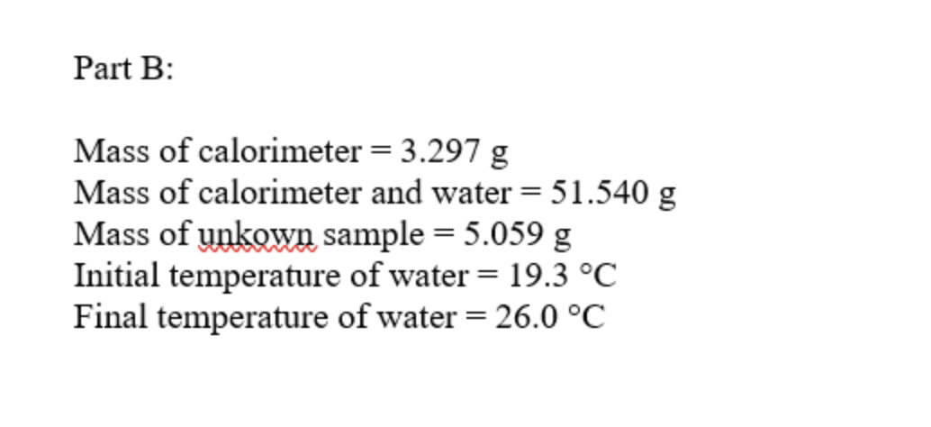 Part B:
Mass of calorimeter = 3.297 g
Mass of calorimeter and water = 51.540 g
Mass of unkown sample = 5.059 g
Initial temperature of water = 19.3 °C
Final temperature of water = 26.0 °C
