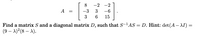 -
8.
-2
-2
A
-3
3
-6
3
6.
15
Find a matrix S and a diagonal matrix D, such that S-lAS = D. Hint: det (A– AI)
(9 – A)?(8 – A).
