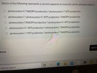 Which of the following represents a correct sequence in noncyclic photo-phosphorylation?
O photosystem I|? NADPH production? photosystem I? ATP production
O photosystem l? photosystem ll? ATP production ? NADPH production
O photosystem 1 ?NADPH production? photosystem II ? ATP production
O photosystem II? ATP production ? photosystem 1? NADPH production
O photosystem 1? ATP production ? photosystem II ? NADPH production
NEXT
PAGE
e here to search
