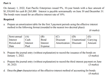 Part A
On January 1, 2022, East Pacific Enterprises issued 9%, 10-year bonds with a face amount of
$1,350,000 for cash $1,265,880. Interest is payable semiannually on June 30 and December 31.
The bonds were issued for an effective interest rate of 10%.
Required:
a. Prepare an amortization table for the first 3 payment periods using the effective interest
method in the following format (rounded to the nearest two decimal place):
(4 marks)
Semi-annual (A)
Interest
Period-end
(B)
(C)
(D)
(E)
Cash
Bond
Discount
Interest
Interest
Amortization Discount
Unamortized Carrying
Amount
Date
Paid
Expense
b. Prepare the journal entry (without explanation) to record the issuance of the bonds on
January 1, 2022.
(3 marks)
c. Prepare the journal entry (without explanation) to record the third interest payment on June
30, 2023.
(3 marks)
d. Describe four characteristics of the effective-interest method of accounting for bonds.
(4 marks)