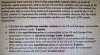 Suppose that fixed costs for a firm in the automobile industry (start-up costs of
factories, capital equipment, and so on) are 50 and that variable costs are equal to 20
per finished automobile. Because more firms increase competition in the market, the
market price falls as more firms enter and automobile market, or specifically, P-20 +
(1/2n), where "n" represents the number of firms in a market. Assume that the initial
size of the US and the European automobile markets are 900 and 1,600 people,
respectively.
a. Calculate the equilibrium number of firms in the US and European automobile
markets without trade. Explain.
b. What is the equilibrium price of automobiles in the US and Europe if the
automobile industry is closed to foreign trade? Explain.
C. Now suppose that the US decides on free trade in automobiles with Europe.
How many automobile firms will there be in the US and in Europe combined?
What will be the new equilibrium price of automobiles? Explain.
d. Why are prices in the US different with and without trade? Are consumers
better off or worse off with trade? In what ways?
