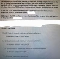 Part variability is critical in the manufacturing of ball bearings. Large variances in the
size of the ball bearings cause bearing failure and rapid wear-out. Production
standards call for a maximum variance of .0001 when the bearing sizes are measured
in inches. A sample of 15 bearings shows a sample standard deviation of .014 inches.
10 to determine whether the sample indicates that the maximum
(1) Use a =
acceptable variance is being exceeded.
(ii) Compute the 90% confidence interval estimate of the variance of the ball bearings
in the population
Do NOT use EXCEL
O a) (1) Variance exceeds maximum variance requirement.
(ii) Between 0.00012 and 0.00042
Ob) 1) Variance exceeds maximum variance requirement.
() Between O.00052 and 0.00092
O Variance does not exceeds maximum variance requirement.
(1i) Between 0.0012 and 0.0042
d) None of the answers are correct
