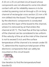 A 10 cm x 25 cm printed circuit board whose
components are not allowed to come into direct
contact with air for reliability reasons is to be
cooled by passing cool air through a 25 cm long
channel of rectangular cross section 2.5 mm x 90
mm drilled into the board. The heat generated
by the electronic components is conducted
across the thin layer of the board to the channel,
where it is removed by air that enters the
channel at 20 °C. The heat flux at the top surface
of the channel can be considered to be uniform.
If the velocity of the air at the inlet of the channel
is not to exceed 5 m/s and the surface
temperature of the channel is to remain under 55
°C, determine the maximum total power of the
electronic components that can safely be
mounted on this circuit board.
Air
20 °C
Electronic
Air Channel
components
2.5 mm x 90 mm
Use iteration to find the temperature/heat
transfer/Q
