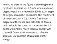 The problem involves a 40 kg crate moving to the right with an initial velocity of 1.2 m/s. A force of 200 N is applied via a rope at an angle of 30 degrees from the horizontal. The coefficient of kinetic friction between the crate and the surface is 0.3. 

Tasks:
- Draw a free-body diagram for the crate, illustrating all the forces acting on it.
- Calculate the individual forces: gravitational force, normal force, applied force, frictional force, and any others present.
- Determine the speed of the crate after it has been pulled 20 meters.
- Calculate the thermal energy produced due to friction.

Note: Use the work-energy principle rather than kinematics to solve this problem.