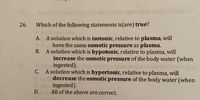 26.
Which of the following statements is(are) true?
A. A solution which is isotonic, relative to plasma, will
have the same osmotic pressure as plasma.
B. A solution which is hypotonic, relative to plasma, will
increase the osmotic pressure of the body water (when
ingested).
C. A solution which is hypertonic, relative to plasma, will
decrease the osmotic pressure of the body water (when
ingested).
All of the above are correct.
D.
