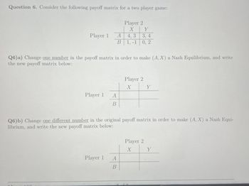 Question 6. Consider the following payoff matrix for a two player game:
Player 2
X
Y
Player 1
A
4,3
3, 4
B
1, -1 0, 2
Q6)a) Change one number in the payoff matrix in order to make (A, X) a Nash Equilibrium, and write
the new payoff matrix below:
Player 2
X
Y
Player 1
A
B
Q6) b) Change one different number in the original payoff matrix in order to make (A, X) a Nash Equi-
librium, and write the new payoff matrix below:
Player 1
A
B
Player 2
X
Y