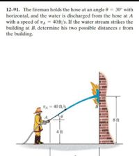 12-91. The fireman holds the hose at an angle 0 = 30° with
horizontal, and the water is discharged from the hose at A
with a speed of VA = 40ft/s. If the water stream strikes the
building at B, determine his two possible distances s from
the building.
VA = 40 ft/s
A
8 ft
4 ft
